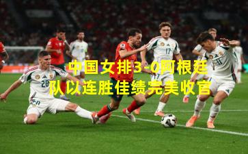 中国女排3-0阿根廷队以连胜佳绩完美收官