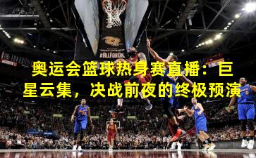 奥运会篮球热身赛直播：巨星云集，决战前夜的终极预演