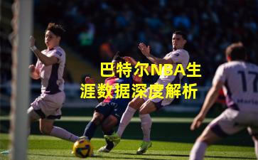 巴特尔NBA生涯数据深度解析