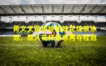 蒋文文蒋婷婷姐妹花绽放泳池，双人花样游泳再夺桂冠