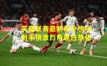 英超联赛最新积分榜与射手榜激烈角逐白热化