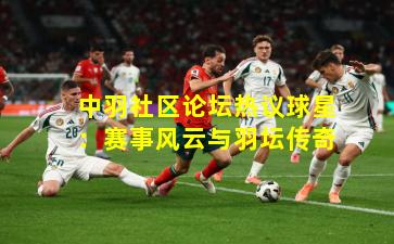 中羽社区论坛热议球星：赛事风云与羽坛传奇