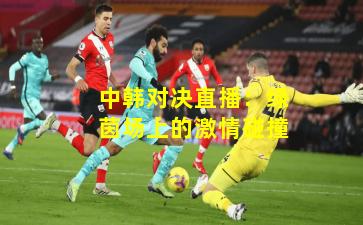 中韩对决直播：绿茵场上的激情碰撞