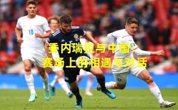 委内瑞拉与中国:赛场上的相遇与对话