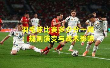 羽毛球比赛多少分一局:规则演变与战术影响