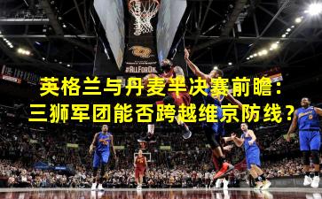 英格兰与丹麦半决赛前瞻：三狮军团能否跨越维京防线？